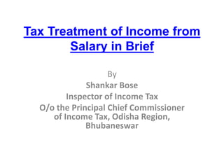 Tax Treatment of Income from 
Salary in Brief 
By 
Shankar Bose 
Inspector of Income Tax 
O/o the Principal Chief Commissioner 
of Income Tax, Odisha Region, 
Bhubaneswar 
 