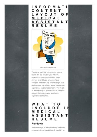 I N F O R M A T I V E
C O N T E N T
L A Y O U T O F A
M E D I C A L
A S S I S T A N T
R E S U M E
There’s no particular governs on a resume
layout. It’ll rely on upon your industry,
experience, training and different things.
Anyway by and large, a resume has a
synopsis area at the top which highlight crux
qualities then the different areas, for example
experience, eduction accompany. You might
as well record your qualified data in converse
request, for instance your latest work
experience comes first.
W H A T T O
I N C L U D E I N A
M E D I C A L
A S S I S T A N T
R E S U M E
Rundown
A resume might as well dependably begin with
a rundown of your capabilities. It shouldn’t be
medical assistant resume
 