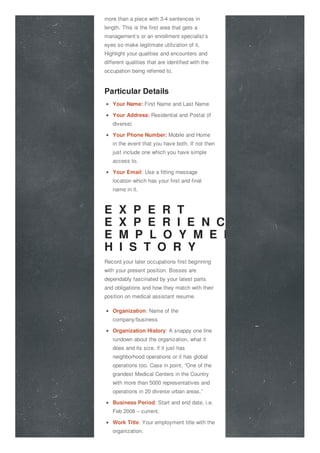 more than a piece with 3-4 sentences in
length. This is the first area that gets a
management’s or an enrollment specialist’s
eyes so make legitimate utilization of it.
Highlight your qualities and encounters and
different qualities that are identified with the
occupation being referred to.
Particular Details
Your Name: First Name and Last Name
Your Address: Residential and Postal (if
diverse)
Your Phone Number: Mobile and Home
in the event that you have both. If not then
just include one which you have simple
access to.
Your Email: Use a fitting message
location which has your first and final
name in it.
E X P E R T
E X P E R I E N C E O R
E M P L O Y M E N T
H I S T O R Y
Record your later occupations first beginning
with your present position. Bosses are
dependably fascinated by your latest parts
and obligations and how they match with their
position on medical assistant resume.
Organization: Name of the
company/business
Organization History: A snappy one line
rundown about the organization, what it
does and its size, if it just has
neighborhood operations or it has global
operations too. Case in point, “One of the
grandest Medical Centers in the Country
with more than 5000 representatives and
operations in 20 diverse urban areas.”
Business Period: Start and end date, i.e.
Feb 2008 – current.
Work Title: Your employment title with the
organization.
 