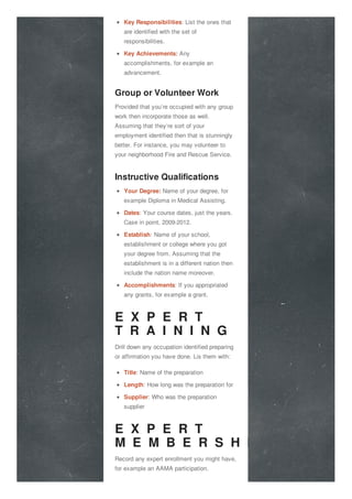 Key Responsibilities: List the ones that
are identified with the set of
responsibilities.
Key Achievements: Any
accomplishments, for example an
advancement.
Group or Volunteer Work
Provided that you’re occupied with any group
work then incorporate those as well.
Assuming that they’re sort of your
employment identified then that is stunningly
better. For instance, you may volunteer to
your neighborhood Fire and Rescue Service.
Instructive Qualifications
Your Degree: Name of your degree, for
example Diploma in Medical Assisting.
Dates: Your course dates, just the years.
Case in point, 2009-2012.
Establish: Name of your school,
establishment or college where you got
your degree from. Assuming that the
establishment is in a different nation then
include the nation name moreover.
Accomplishments: If you appropriated
any grants, for example a grant.
E X P E R T
T R A I N I N G
Drill down any occupation identified preparing
or affirmation you have done. Lis them with:
Title: Name of the preparation
Length: How long was the preparation for
Supplier: Who was the preparation
supplier
E X P E R T
M E M B E R S H I P
Record any expert enrollment you might have,
for example an AAMA participation.
 