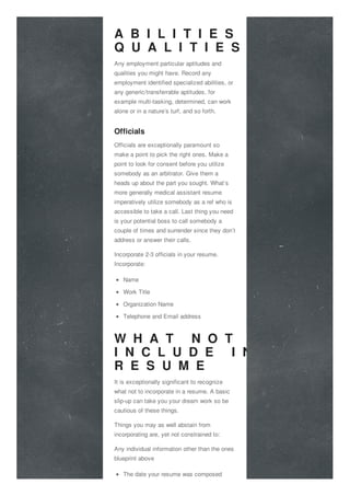A B I L I T I E S A N D
Q U A L I T I E S
Any employment particular aptitudes and
qualities you might have. Record any
employment identified specialized abilities, or
any generic/transferrable aptitudes, for
example multi-tasking, determined, can work
alone or in a nature’s turf, and so forth.
Officials
Officials are exceptionally paramount so
make a point to pick the right ones. Make a
point to look for consent before you utilize
somebody as an arbitrator. Give them a
heads up about the part you sought. What’s
more generally medical assistant resume
imperatively utilize somebody as a ref who is
accessible to take a call. Last thing you need
is your potential boss to call somebody a
couple of times and surrender since they don’t
address or answer their calls.
Incorporate 2-3 officials in your resume.
Incorporate:
Name
Work Title
Organization Name
Telephone and Email address
W H A T N O T T O
I N C L U D E I N T H E
R E S U M E
It is exceptionally significant to recognize
what not to incorporate in a resume. A basic
slip-up can take you your dream work so be
cautious of these things.
Things you may as well abstain from
incorporating are, yet not constrained to:
Any individual information other than the ones
blueprint above
The date your resume was composed
 