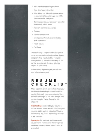 Your standardized savings number
Your driver’s permit number
Your photo. It is normal to include photos
in resume in a few nations yet not in US.
So don’t include your photo.
Don’t incorporate your secondary school or
punctuation school items.
Non-work identified experience.
Religion
Political perspectives
Misdirecting informative content about
work experience
Health issues
Flat Gpas
These are only a couple. Continuously recall
not to incorporate immaterial qualified data or
adage anything negative about your past
managements or partners or anybody so far
as that is concerned. It makes a terrible
impact on your nature.
Continuously, dependably be genuine with
your informative content.
R E S U M E
C H E C K L I S T
Make a point to check and twofold check your
resume before sending it to the business or
spotter. Get ready your resume several days
before submitting it so you have enough time
audit and modify if vital. Take after this
checklist:
Proofreading: Always edit your resume a
couple of times. In the wake of composing the
resume, read it again in a couple of hours or
the following day. You’ll dependably discover
a few changes.
Instructive: Be particular and be extremely
educational in your resume. However please
remember that educational doesn’t must be
protracted.
 