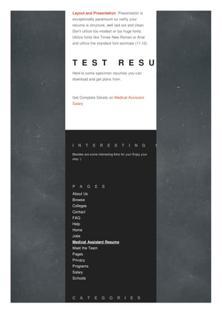 Layout and Presentation: Presentation is
exceptionally paramount so verify your
resume is structure, well laid out and clean.
Don’t utilize too modest or too huge fonts.
Utilize fonts like Times New Roman or Arial
and utilize the standard font estimate (11-12).
T E S T R E S U M E
Here’re some specimen resumes you can
download and get plans from.
Get Complete Details on Medical Assistant
Salary
I N T E R E S T I N G L I N K S
Besides are some interesting links for you! Enjoy your
stay :)
About Us
Browse
Colleges
Contact
FAQ
Help
Home
Jobs
Medical Assistant Resume
Meet the Team
Pages
Privacy
Programs
Salary
Schools
P A G E S
C A T E G O R I E S
 