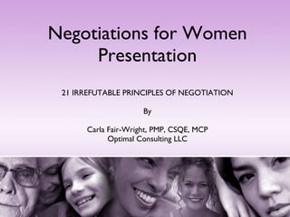 Negotiations for Women Presentation 21 IRREFUTABLE PRINCIPLES OF NEGOTIATION By Carla Fair-Wright, PMP, CSQE, MCP Optimal Consulting LLC 