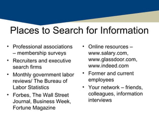 Places to Search for Information
• Professional associations   • Online resources –
  – membership surveys          www.salary.com,
• Recruiters and executive      www.glassdoor.com,
  search firms                  www.indeed.com
• Monthly government labor    • Former and current
  reviews/ The Bureau of        employees
  Labor Statistics            • Your network – friends,
• Forbes, The Wall Street       colleagues, information
  Journal, Business Week,       interviews
  Fortune Magazine
 