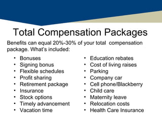 Total Compensation Packages
Benefits can equal 20%-30% of your total compensation
package. What’s included:
  •   Bonuses                 •   Education rebates
  •   Signing bonus           •   Cost of living raises
  •   Flexible schedules      •   Parking
  •   Profit sharing          •   Company car
  •   Retirement package      •   Cell phone/Blackberry
  •   Insurance               •   Child care
  •   Stock options           •   Maternity leave
  •   Timely advancement      •   Relocation costs
  •   Vacation time           •   Health Care Insurance
 