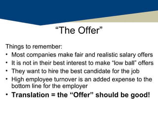 “The Offer”
Things to remember:
• Most companies make fair and realistic salary offers
• It is not in their best interest to make “low ball” offers
• They want to hire the best candidate for the job
• High employee turnover is an added expense to the
  bottom line for the employer
• Translation = the “Offer” should be good!
 