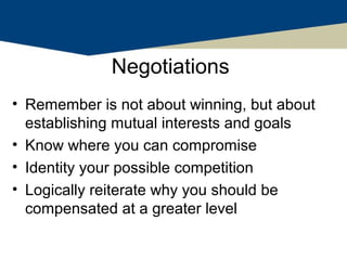 Negotiations
• Remember is not about winning, but about
  establishing mutual interests and goals
• Know where you can compromise
• Identity your possible competition
• Logically reiterate why you should be
  compensated at a greater level
 