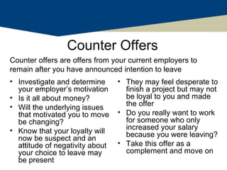 Counter Offers
Counter offers are offers from your current employers to
remain after you have announced intention to leave
• Investigate and determine      • They may feel desperate to
  your employer’s motivation       finish a project but may not
• Is it all about money?           be loyal to you and made
• Will the underlying issues       the offer
  that motivated you to move     • Do you really want to work
  be changing?                     for someone who only
• Know that your loyalty will      increased your salary
                                   because you were leaving?
  now be suspect and an
  attitude of negativity about   • Take this offer as a
  your choice to leave may         complement and move on
  be present
 