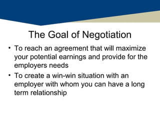 The Goal of Negotiation
• To reach an agreement that will maximize
  your potential earnings and provide for the
  employers needs
• To create a win-win situation with an
  employer with whom you can have a long
  term relationship
 