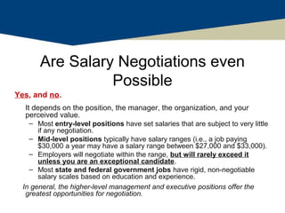 Are Salary Negotiations even
                 Possible
Yes, and no.
  It depends on the position, the manager, the organization, and your
  perceived value.
    – Most entry-level positions have set salaries that are subject to very little
       if any negotiation.
    – Mid-level positions typically have salary ranges (i.e., a job paying
       $30,000 a year may have a salary range between $27,000 and $33,000).
    – Employers will negotiate within the range, but will rarely exceed it
       unless you are an exceptional candidate.
    – Most state and federal government jobs have rigid, non-negotiable
       salary scales based on education and experience.
  In general, the higher-level management and executive positions offer the
   greatest opportunities for negotiation.
 