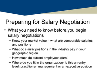 Preparing for Salary Negotiation
• What you need to know before you begin
  salary negotiations
  – Know your market value – what are comparable salaries
    and positions
  – What do similar positions in the industry pay in your
    geographic region
  – How much do current employees earn.
  – Where do you fit in the organization- is this an entry
    level, practitioner, management or an executive position
 