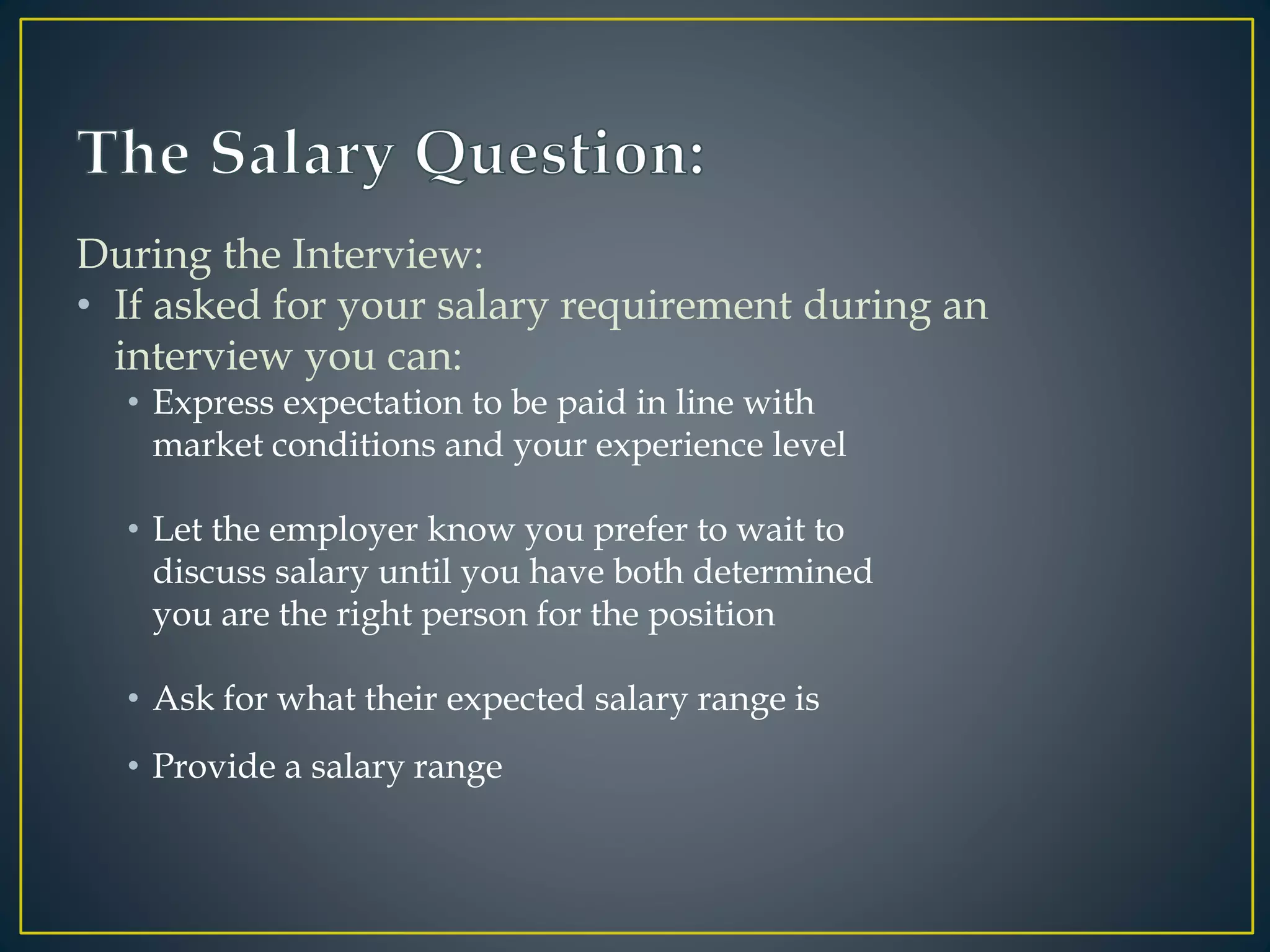During the Interview:
• If asked for your salary requirement during an
interview you can:
• Express expectation to be paid in line with
market conditions and your experience level
• Let the employer know you prefer to wait to
discuss salary until you have both determined
you are the right person for the position
• Ask for what their expected salary range is
• Provide a salary range
 
