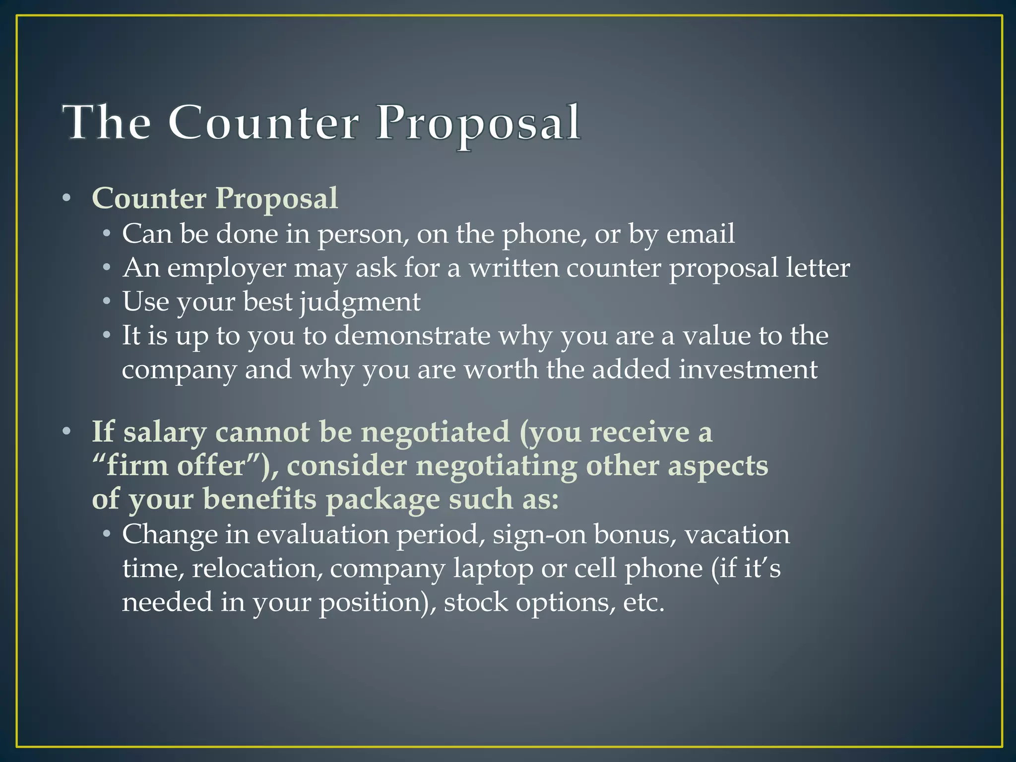 • Counter Proposal
• Can be done in person, on the phone, or by email
• An employer may ask for a written counter proposal letter
• Use your best judgment
• It is up to you to demonstrate why you are a value to the
company and why you are worth the added investment
• If salary cannot be negotiated (you receive a
“firm offer”), consider negotiating other aspects
of your benefits package such as:
• Change in evaluation period, sign-on bonus, vacation
time, relocation, company laptop or cell phone (if it’s
needed in your position), stock options, etc.
 
