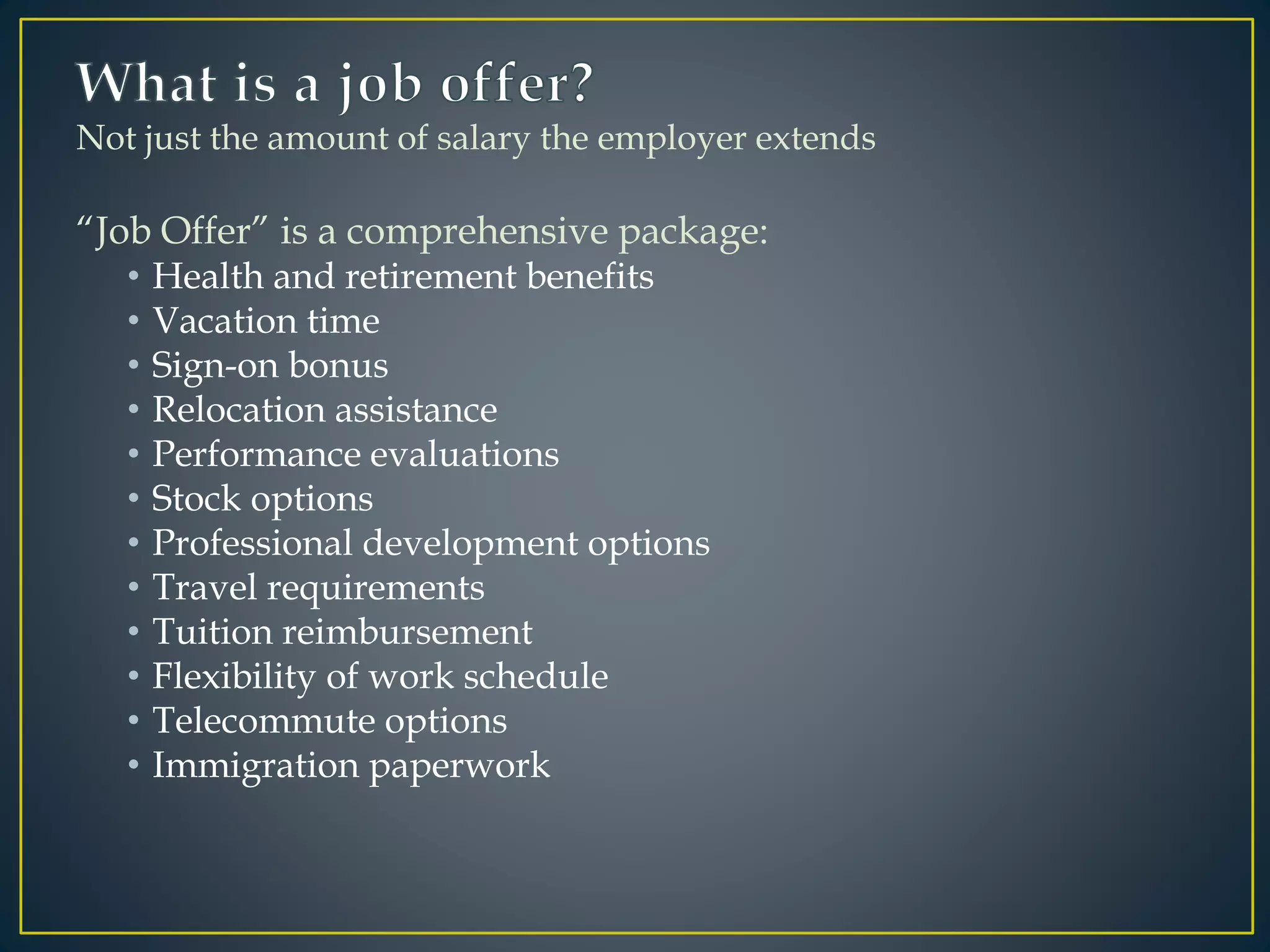Not just the amount of salary the employer extends
“Job Offer” is a comprehensive package:
• Health and retirement benefits
• Vacation time
• Sign-on bonus
• Relocation assistance
• Performance evaluations
• Stock options
• Professional development options
• Travel requirements
• Tuition reimbursement
• Flexibility of work schedule
• Telecommute options
• Immigration paperwork
 