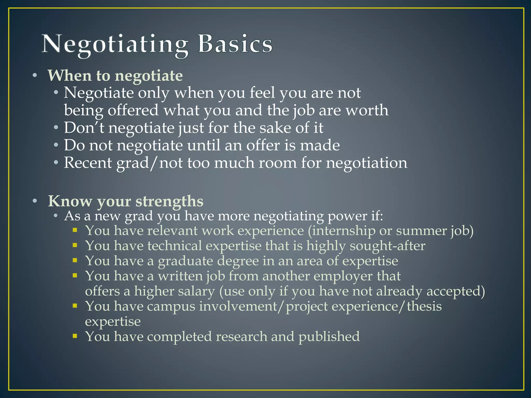 • When to negotiate
• Negotiate only when you feel you are not
being offered what you and the job are worth
• Don’t negotiate just for the sake of it
• Do not negotiate until an offer is made
• Recent grad/not too much room for negotiation
• Know your strengths
• As a new grad you have more negotiating power if:
 You have relevant work experience (internship or summer job)
 You have technical expertise that is highly sought-after
 You have a graduate degree in an area of expertise
 You have a written job from another employer that
offers a higher salary (use only if you have not already accepted)
 You have campus involvement/project experience/thesis
expertise
 You have completed research and published
 
