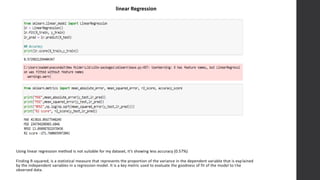 linear Regression
Using linear regression method is not suitable for my dataset, it’s showing less accuracy (0.57%)
Finding R-squared, is a statistical measure that represents the proportion of the variance in the dependent variable that is explained
by the independent variables in a regression model. It is a key metric used to evaluate the goodness of fit of the model to the
observed data.
 