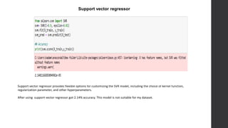 Support vector regressor
Support vector regressor provides flexible options for customizing the SVR model, including the choice of kernel function,
regularization parameter, and other hyperparameters.
After using support vector regressor got 2.14% accuracy. This model is not suitable for my dataset.
 