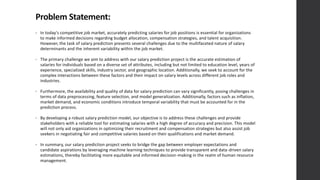 Problem Statement:
• In today's competitive job market, accurately predicting salaries for job positions is essential for organizations
to make informed decisions regarding budget allocation, compensation strategies, and talent acquisition.
However, the task of salary prediction presents several challenges due to the multifaceted nature of salary
determinants and the inherent variability within the job market.
• The primary challenge we aim to address with our salary prediction project is the accurate estimation of
salaries for individuals based on a diverse set of attributes, including but not limited to education level, years of
experience, specialized skills, industry sector, and geographic location. Additionally, we seek to account for the
complex interactions between these factors and their impact on salary levels across different job roles and
industries.
• Furthermore, the availability and quality of data for salary prediction can vary significantly, posing challenges in
terms of data preprocessing, feature selection, and model generalization. Additionally, factors such as inflation,
market demand, and economic conditions introduce temporal variability that must be accounted for in the
prediction process.
• By developing a robust salary prediction model, our objective is to address these challenges and provide
stakeholders with a reliable tool for estimating salaries with a high degree of accuracy and precision. This model
will not only aid organizations in optimizing their recruitment and compensation strategies but also assist job
seekers in negotiating fair and competitive salaries based on their qualifications and market demand.
• In summary, our salary prediction project seeks to bridge the gap between employer expectations and
candidate aspirations by leveraging machine learning techniques to provide transparent and data-driven salary
estimations, thereby facilitating more equitable and informed decision-making in the realm of human resource
management.
 