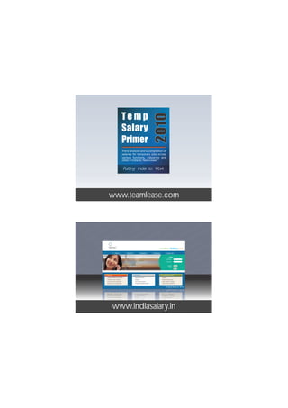 Temp



                                                                                                   2010
                                               Salary
                                               Primer
                                               Trend analysis and a compilation of
                                               salaries for temporary jobs across
                                               various functions, industries and
                                                                            TM
                                               cities in India by TeamLease



                                             n
                                                 n
                                    ia S lar y.i
                                                   n
                                i nd iaSa lar y.i
                              n     d    a         .i n
                         r y.i n in diaS alar y .in
                  www.teamlease.com r y
                      ala           in    S



                   l       in                   y.
    ind iaSa lar y. n i dia alar .n india Sala r y.
                                                        i              r
                               i
        ind iaSa lar y. n in diaS alayi .in india Sala
                                                  r
                                 i
           ind iaSa lar y. n in diaS alar y .in india Sa
                                     i
   i           ind iaSa la r y. n in diaS alar Salary.in india Sala
                                                      y n
                                                  india   .i
     .in ind iaSa lay .i           r n in diaS alar y .in india S
                  Staffing Solutions




 r n                 d
                                  Home


                                         .i  in     S
                                                     About Us                  Employers         Candidates               Contact Us


                             a
     r y.i n in n ia S alar y .in india Sala r y.in
                                                          r
                                                          y           dia S
                                                                                                                               Login



                                                                   in
                                                                                                                          User Name :




la y.i               i d iaS lar y                 ia ala .in india
                                                                                                                          Password :




         r                                       d
                                             Can I reduce the hiring cost?                                                   Register       Submit




ala r y.in ind iaSa lar y.in n in diaS alar y .in indi
                                                                                                                               Now :
                                                                                                                                            Reset




     ala r y.in ind iaSa lar y.i n in diaS alar y .in i
               Employers                                        Candidates                                    Use indiaSalary NOW!

                Compute Salaries & Increments                     What's in it for me?                          Pricing




            la       n ind Sa r y.i
                Synthesize Jobs & Salaries                        Register**                                    Utilities In India Salary



                                                   in      S    y
                                                                r
       Sa lar y.i
                Create Your Own Hiring Plan **                    Get a Salary Estimate                         Search Profiles / Salaries




                                    ia ala .i n india Sala r .in i
                Blend Jobs & Leverage Skills                      Compare With Market Rates **                  Terms of Use / Disclaimer




  ia a                 n i nd S                                   y
      i a aS lar y.i                d  ia alay .in india Sala y .in
                                              r
                        n                                           r
          ia  S lar .iy n in diaS alar y .in india Sala r y.in
                         i          in iaS la r y n
    nd a Sa lar y.www.indiasalary.in ndia Sala
  i          i               i n i nd S a r . i            i
      ind Sa r .                                             dia
 