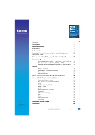 Temp




                                                                                                                        2010
                                                                                              Salary
Contents                                                                                      Primer
                                                                                              Trend analysis and a compilation of
                                                                                              salaries for temporary jobs across
                                                                                              various functions, industries and
                                                                                                                           TM
                                                                                              cities in India by TeamLease




                     Foreword                                                                               4

                     Introduction                                                                           5

                     Executive Summary                                                                      6

                     Methodology                                                                            7

                     National Index                                                                         8

                     Longevity & Increments: connecting the two vital components                           10
                     of employee value

                     Industry-wise Salary, Skills, Longevity & Increment Trends                            10

                     Manufacturing

                                Agriculture & Agrochemicals ---   Automobile & Allied Industries           11
                                Fast Moving Consumer Durables (FMCD) --- FMCG                              12
                                Industrial Manufacturing & Allied Industries --- Power & Energy            13

                     Services

                                BFSI --- Hospitality                                                       14
                                Healthcare --- Information Technology                                      15
                                ITeS --- Retail                                                            16
                                Telecommunication                                                          17

                     Where salaries are headed in 2010: An Industry Opinion                                18

                     Annexure I: The Temp Salary Ready Reckoner                                            19

                                Agriculture & Agrochemicals                                                20
                                Fast Moving Consumer Durables (FMCD)                                       22
                                FMCG                                                                       24
                                Ind Manufacturing & Allied                                                 26
                                Power & Energy                                                             28
                                BFSI                                                                       30
                                Automobile & Allied Industries                                             32
                                Hospitality                                                                33
                                Information Technology                                                     34
                                ITeS                                                                       36
                                Retail                                                                     38
                                Telecommunication                                                          40
                                Healthcare                                                                 42

                     Annexure II: Profiles Library                                                         43

                     Contact Info                                                                          48

Staffing Solutions


                                                   www.teamlease.com                                                                3
 