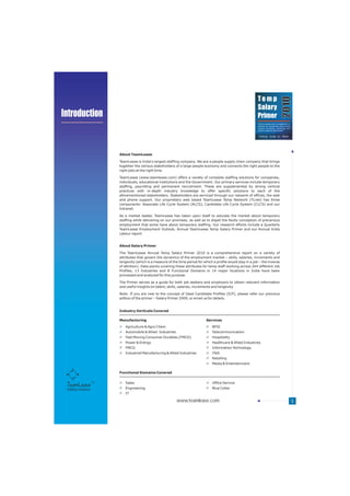 Temp




                                                                                                                                        2010
                                                                                                              Salary
Introduction                                                                                                  Primer
                                                                                                              Trend analysis and a compilation of
                                                                                                              salaries for temporary jobs across
                                                                                                              various functions, industries and
                                                                                                                                           TM
                                                                                                              cities in India by TeamLease




                      About TeamLease

                      TeamLease is India's largest staffing company. We are a people supply chain company that brings
                      together the various stakeholders of a large people economy and connects the right people to the
                      right jobs at the right time.

                      TeamLease (www.teamlease.com) offers a variety of complete staffing solutions for companies,
                      individuals, educational institutions and the Government. Our primary services include temporary
                      staffing, payrolling and permanent recruitment. These are supplemented by strong vertical
                      practices with in-depth industry knowledge to offer specific solutions to each of the
                      aforementioned stakeholders. Stakeholders are serviced through our network of offices, the web
                      and phone support. Our proprietary web based TeamLease Temp Network (TLnet) has three
                      components: Associate Life Cycle System (ALCS), Candidate Life Cycle System (CLCS) and our
                      Intranet.

                      As a market leader, TeamLease has taken upon itself to educate the market about temporary
                      staffing while delivering on our promises, as well as to dispel the faulty conception of precarious
                      employment that some have about temporary staffing. Our research efforts include a Quarterly
                      TeamLease Employment Outlook, Annual TeamLease Temp Salary Primer and our Annual India
                      Labour report.


                      About Salary Primer

                      The TeamLease Annual Temp Salary Primer 2010 is a comprehensive report on a variety of
                      attributes that govern the dynamics of the employment market – skills, salaries, increments and
                      longevity (which is a measure of the time period for which a profile would stay in a job – the inverse
                      of attrition). Data points covering these attributes for temp staff working across 264 different Job
                      Profiles, 13 Industries and 8 Functional Domains in 14 major locations in India have been
                      processed and analyzed for this purpose.

                      The Primer serves as a guide for both job seekers and employers to obtain relevant information
                      and useful insights on talent, skills, salaries, increments and longevity.

                      Note: If you are new to the concept of Ideal Candidate Profiles (ICP), please refer our previous
                      edition of the primer – Salary Primer 2009, or email us for details.


                      Industry Verticals Covered

                      Manufacturing                                          Services
                         Agriculture & Agro Chem                                 BFSI
                         Automobile & Allied Industries                          Telecommunication
                         Fast Moving Consumer Durables (FMCD)                    Hospitality
                         Power & Energy                                          Healthcare & Allied Industries
                         FMCG                                                    Information Technology
                         Industrial Manufacturing & Allied Industries            ITeS
                                                                                 Retailing
                                                                                 Media & Entertainment

                      Functional Domains Covered


                         Sales                                                   Office Service
 Staffing Solutions      Engineering                                             Blue Collar
                         IT

                                                          www.teamlease.com                                                                         5
 