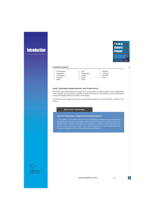 Temp




                                                                                                                                        2010
                                                                                                              Salary
Introduction                                                                                                  Primer
                                                                                                              Trend analysis and a compilation of
                                                                                                              salaries for temporary jobs across
                                                                                                              various functions, industries and
                                                                                                                                           TM
                                                                                                              cities in India by TeamLease




                      Locations Covered

                           Ahmedabad                           Goa                           Kolkata
                           Bangalore                           Hyderabad                     Lucknow
                           Chandigarh                          Indore                        Mumbai
                           Chennai                             Jaipur                        Pune
                           Delhi                               Kochi




                      About 'Temp Salary Ready Reckoner' and 'Profile Library’

                      The Temp Salary Ready Reckoner (page 19) is a compilation of salaries paid to temp staff pivoted
                      on an industry across locations, experience levels and domains. The profiles are color coded based
                      on the skill weights within the Domain and Industry.

                      The Profile Library (page 44) lists the job description details for a set of profiles, covered in this
                      Primer.




                                      New From TeamLease



                           New from TeamLease: Longevity & Increments Special

                           In this edition of the Salary Primer we have attempted to relate four key marketplace
                           attributes and provide an even better understanding of the dynamics of the employment
                           market. Skills, Salaries, Increments and Longevity (a measure of the time period for
                           which a profile would stay in a job – the inverse of attrition) are the four attributes that
                           have been modeled and their interrelationships investigated.




 Staffing Solutions


                                                          www.teamlease.com                                                                         6
 