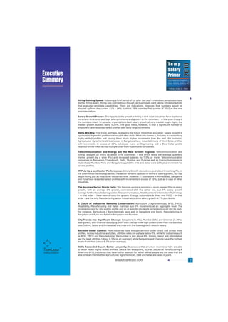 Temp




                                                                                                                                        2010
                                                                                                             Salary
Executive                                                                                                    Primer
Summary                                                                                                       Trend analysis and a compilation of
                                                                                                              salaries for temporary jobs across
                                                                                                              various functions, industries and
                                                                                                              cities in India by TeamLease
                                                                                                                                           TM




                     Hiring Gaining Speed: Following a brief period of lull after last year's meltdown, employers have
                     started hiring again. Hiring was overcautious though, as businesses were taking on new practices
                     that evaluate candidate capabilities. There are indications, however, that numbers would be
                     stepped up from the current 11% - 14% to about 18% over the first quarter of 2010 as the new
                     practices mature.

                     Salary Growth Frozen: The flip side to the growth in hiring is that most industries have slackened
                     increment structures and kept salary revisions and growth to the minimum – a few even brought
                     the numbers down. In general, organizations kept salary growth at very modest single digits, the
                     median growth statistic being 5.25%. The good news, however, is that a significant number of
                     employers have rewarded select profiles with fairly large increments.

                     Skills Win Big: This trend, perhaps, is shaping the future more than any other. Salary Growth is
                     appreciably higher for profiles with sought after skills. What this means is, industry is handpicking
                     highly skilled profiles and paying them much higher increments than the rest. For instance,
                     Agriculture / Agrochemicals businesses in Bangalore have rewarded many of their Sales profiles
                     with increments in excess of 10%. Likewise, many an Engineering and a Blue Collar profile
                     received similar hikes across multiple cities from Automobile companies.

                     Telecommunication and Energy are the New Growth Engines: Telecommunication and
                     Energy stepped up hiring by about 16% (combined – and which beats the average quarterly
                     market growth by a wide 4%) and increased salaries by 7.5% or more. Telecommunication
                     companies in Bangalore, Chandigarh, Delhi, Mumbai and Pune as well as Energy businesses in
                     Hyderabad, Mumbai, Pune and Bangalore upped the ante and doled out a 10% plus increment for
                     several profiles.

                     IT Puts Up a Lackluster Performance: Salary Growth stays down, just about breaching 7%, in
                     the Information Technology sector. The sector remains cautious in terms of salary growth, but has
                     begun hiring just as most other industries have. However IT businesses in Ahmedabad, Bangalore
                     and Pune have rewarded select profiles with increments in excess of 10%, just as in case of other
                     industries.

                     The Services Sector Starts Early: The Services sector is providing a much needed fillip to salary
                     growth, with an average 6% growth, contrasted with the rather low, sub-5% salary growth
                     average for the Manufacturing sector. Telecommunication, Healthcare and Information Technology
                     – in that order – have been driving this growth. Energy, Automobile & Allied and FMCD – in that
                     order – are the only Manufacturing sector industries to drive salary growth at 5% plus levels.

                     A Clutch of Industries Remains Conservative: Agriculture / Agrochemicals, BFSI, FMCG,
                     Hospitality, Manufacturing and Retail maintain sub-5% increments at an aggregate level. The
                     increments vary by city and by profile and so at specific city levels increments could still be high.
                     For instance, Agriculture / Agrochemicals pays well in Bangalore and Kochi, Manufacturing in
                     Bangalore and Pune and Retail in Bangalore and Mumbai.

                     City Trends See Significant Change: Bangalore (6.4%), Mumbai (6%) and Chennai (5.75%)
                     lead growth, with Chennai dislodging Delhi from the top three high growth cities from the previous
                     year. Indore, Jaipur and Ahmedabad are cities with the lowest growth rates in salary.

                     Attrition Under Control: Most industries have brought attrition under check and across most
                     profiles. Across industries and cities, attrition rates are a shade below 8%, while for industries such
                     as BFSI, FMCG and Manufacturing, the number is just above 6%. Indore, Jaipur and Ahmedabad
                     see the least attrition (about 6.5% on an average) while Bangalore and Chennai have the highest
                     levels of attrition (about 8.7% on an average).

                     Skills Rewarded Equals Better Longevity: Businesses that structure incentives right are able
                     to better retain highly skilled profiles. Sans a few exceptions, such as Industrial Manufacturing &
Staffing Solutions   Allied and BFSI, industries that have higher payouts for better skilled people are the ones that are
                     able to retain them better. Agriculture / Agrochemicals, ITeS and Retail are cases in point.

                                                         www.teamlease.com                                                                          7
 