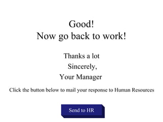 Good!
           Now go back to work!
                      Thanks a lot
                       Sincerely,
                     Your Manager
Click the button below to mail your response to Human Resources


                         Send to HR
 