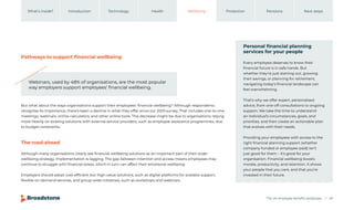 The UK employee benefits landscape 20
Introduction Technology Health Wellbeing Protection Pensions
What’s inside? Next steps
Pathways to support financial wellbeing
The road ahead
But what about the ways organisations support their employees’ financial wellbeing? Although respondents
recognise its importance, there’s been a decline in what they offer since our 2023 survey. That includes one-to-one
meetings, webinars, online calculators, and other online tools. This decrease might be due to organisations relying
more heavily on existing solutions with external service providers, such as employee assistance programmes, due
to budget constraints.
Although many organisations clearly see financial wellbeing solutions as an important part of their wider
wellbeing strategy, implementation is lagging. The gap between intention and access means employees may
continue to struggle with financial stress, which in turn can affect their emotional wellbeing.
Employers should adopt cost-efficient but high-value solutions, such as digital platforms for scalable support,
flexible on-demand services, and group-wide initiatives, such as workshops and webinars.
Webinars, used by 48% of organisations, are the most popular
way employers support employees’ financial wellbeing.
Personal financial planning
services for your people
Every employee deserves to know their
financial future is in safe hands. But
whether they’re just starting out, growing
their savings, or planning for retirement,
navigating today’s financial landscape can
feel overwhelming.
That’s why we offer expert, personalised
advice, from one-off consultations to ongoing
support. We take the time to understand
an individual’s circumstances, goals, and
priorities, and then create an actionable plan
that evolves with their needs.
Providing your employees with access to the
right financial planning support (whether
company-funded or employee-paid) isn’t
just good for them – it’s good for your
organisation. Financial wellbeing boosts
morale, productivity, and retention. It shows
your people that you care, and that you’re
invested in their future.
 