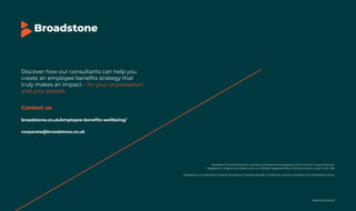 The UK employee benefits landscape (November 2025) 40
Broadstone is a trademark owned by Broadstone Corporate Benefits Limited and used by companies in the Broadstone group.
Broadstone Financial Solutions Limited is authorised and regulated by the Financial Conduct Authority.
Registered in England and Wales under no. 02131269. Registered office 100 Wood Street, London EC2V 7AN.
EBSURVEY NOV25
Discover how our consultants can help you
create an employee benefits strategy that
truly makes an impact – for your organisation
and your people.
Contact us
broadstone.co.uk/employee-benefits-wellbeing/
corporate@broadstone.co.uk
 