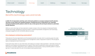 The UK employee benefits landscape 6
Introduction Technology Health Wellbeing Protection Pensions
What’s inside? Next steps
Technology
Benefits technology uses and trends
In 2023, 71% of respondents said they used a third-party platform to manage employee benefit selection.
This year’s survey asked more detailed questions, revealing that 54% of respondents use a specialist
third-party flexible benefits platform while 15% rely on their general HR and Payroll software to administer
benefit selections.
Within our own client base, we have observed a notable increase in first-time adopters of dedicated flexible
benefits technology, highlighting a growing interest in streamlining benefits management and maximising
employee engagement with the benefits selection process.
Are employers embracing automation?
Thirty percent of survey respondents are still processing benefits manually, which is surprising, given the wider
shift towards digitisation. Manual processing and management create a huge admin burden on HR and payroll
teams, increasing the risk of human error.
At the same time, within our own client base, we’re seeing an increase in data automation – both data coming into
platforms via HR systems and data going out to payroll. There’s also the potential for data automation to deliver
information to providers, depending on their capabilities and requirements. Having a benefits platform in place is
key here. It means less admin for your HR and payroll teams going forward.
How do you manage
employee beneﬁt selection?
Flexible beneﬁts software Manual process Existing
HR or
payroll
software
54% 30% 16%
 