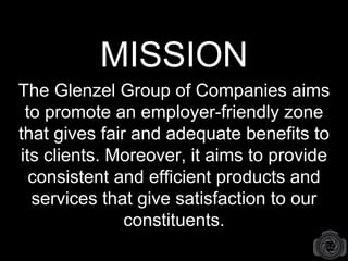 MISSION
The Glenzel Group of Companies aims
to promote an employer-friendly zone
that gives fair and adequate benefits to
its clients. Moreover, it aims to provide
consistent and efficient products and
services that give satisfaction to our
constituents.
 
