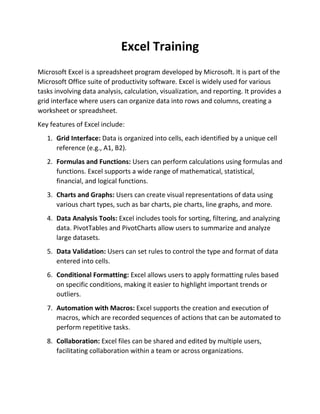Excel Training
Microsoft Excel is a spreadsheet program developed by Microsoft. It is part of the
Microsoft Office suite of productivity software. Excel is widely used for various
tasks involving data analysis, calculation, visualization, and reporting. It provides a
grid interface where users can organize data into rows and columns, creating a
worksheet or spreadsheet.
Key features of Excel include:
1. Grid Interface: Data is organized into cells, each identified by a unique cell
reference (e.g., A1, B2).
2. Formulas and Functions: Users can perform calculations using formulas and
functions. Excel supports a wide range of mathematical, statistical,
financial, and logical functions.
3. Charts and Graphs: Users can create visual representations of data using
various chart types, such as bar charts, pie charts, line graphs, and more.
4. Data Analysis Tools: Excel includes tools for sorting, filtering, and analyzing
data. PivotTables and PivotCharts allow users to summarize and analyze
large datasets.
5. Data Validation: Users can set rules to control the type and format of data
entered into cells.
6. Conditional Formatting: Excel allows users to apply formatting rules based
on specific conditions, making it easier to highlight important trends or
outliers.
7. Automation with Macros: Excel supports the creation and execution of
macros, which are recorded sequences of actions that can be automated to
perform repetitive tasks.
8. Collaboration: Excel files can be shared and edited by multiple users,
facilitating collaboration within a team or across organizations.
 