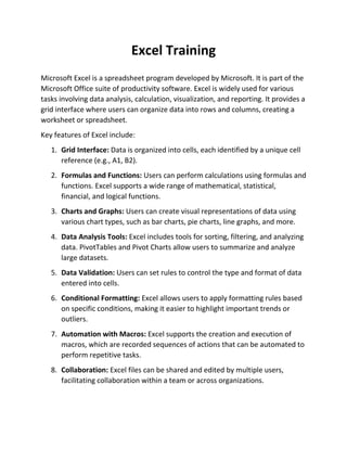 Excel Training
Microsoft Excel is a spreadsheet program developed by Microsoft. It is part of the
Microsoft Office suite of productivity software. Excel is widely used for various
tasks involving data analysis, calculation, visualization, and reporting. It provides a
grid interface where users can organize data into rows and columns, creating a
worksheet or spreadsheet.
Key features of Excel include:
1. Grid Interface: Data is organized into cells, each identified by a unique cell
reference (e.g., A1, B2).
2. Formulas and Functions: Users can perform calculations using formulas and
functions. Excel supports a wide range of mathematical, statistical,
financial, and logical functions.
3. Charts and Graphs: Users can create visual representations of data using
various chart types, such as bar charts, pie charts, line graphs, and more.
4. Data Analysis Tools: Excel includes tools for sorting, filtering, and analyzing
data. PivotTables and Pivot Charts allow users to summarize and analyze
large datasets.
5. Data Validation: Users can set rules to control the type and format of data
entered into cells.
6. Conditional Formatting: Excel allows users to apply formatting rules based
on specific conditions, making it easier to highlight important trends or
outliers.
7. Automation with Macros: Excel supports the creation and execution of
macros, which are recorded sequences of actions that can be automated to
perform repetitive tasks.
8. Collaboration: Excel files can be shared and edited by multiple users,
facilitating collaboration within a team or across organizations.
 