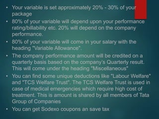 • Your variable is set approximately 20% - 30% of your
package
• 80% of your variable will depend upon your performance
rating/billability etc. 20% will depend on the company
performance.
• 80% of your variable will come in your salary with the
heading "Variable Allowance".
• The company performance amount will be credited on a
quarterly basis based on the company’s Quarterly result.
This will come under the heading "Miscellaneous"
• You can find some unique deductions like "Labour Welfare"
and "TCS Welfare Trust". The TCS Welfare Trust is used in
case of medical emergencies which require high cost of
treatment. This is amount is shared by all members of Tata
Group of Companies
• You can get Sodexo coupons an save tax
 