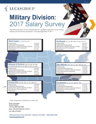 Military Division:
2017 Salary Survey
The following salary survey includes data for candidates placed by Lucas Group’s
Military Division between October 1, 2016 and September 30, 2017.
West Coast (CA, OR, WA, HI)
Engineering $ 99,328
Leadership/Management $ 90,662
Operations/Logistics/Quality/Analyst $ 81,270
Sales/Business Development* $ 68,125*
Technician $ 57,561
Northeast (NY, NJ, ME, NH, VT, MA, RI, CT)
Engineering $ 86,750
Leadership/Management $ 86,537
Operations/Logistics/Quality/Analyst $ 93,423
Sales/Business Development* $ 80,000*
Technician $ 56,780
Midwest & Rockies (OH, IN, MI, WI, MN,
KY, ND, SD, KS, NE, IA, IL, MO, CO, WY, UT, ID)
Engineering $ 80,056
Leadership/Management $ 75,836
Operations/Logistics/Quality/Analyst $ 84,611
Sales/Business Development* $ 75,713*
Technician $ 50,699
Mid-Atlantic (DC, NC, VA, WV, MD, DE, PA)
Engineering $ 94,250
Leadership/Management $ 76,065
Operations/Logistics/Quality/Analyst $ 86,667
Sales/Business Development* $ 99,318*
Technician $ 50,705
Central SW (TX, OK, AR, LA, AZ, NM, NV)
Engineering $ 103,667
Leadership/Management $ 85,472
Operations/Logistics/Quality/Analyst $ 83,955
Sales/Business Development* $ 64,333*
Technician $ 54,860
Southeast (AL, FL, GA, MS, SC, TN)
Engineering $ 82,333
Leadership/Management $ 74,035
Operations/Logistics/Quality/Analyst $ 77,350
Sales/Business Development* $ 79,278*
Technician $ 56,346
*Sales compensation includes base salary only
Brian S Finnegan
Senior Partner
Toll Free:800-466-4489
Main: 404-239-5620 EXT: 10172
Cell: 404-273-9357
950 East Paces Ferry Road NE | Atlanta, GA 30326 | 800.466.4489
www.lucasgroup.com
 