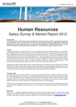 … a breath of fresh air




                   Human Resources
   Salary Survey & Market Report 2012
Introduction
The HR recruitment market has been surprisingly active during the course of 2011, particularly during what
can often be the “slow” summer months of June July and August. Conversely, September, October and
November have seen a slight decrease in volume (and client confidence), intrinsically linked to the volatility
within the domestic and European economic situations... and particularly evident in certain sectors.


Trends
The general increase in activity during 2011 can be partially explained by those individuals who remained in
post throughout 2009-10 waiting to see if the market improved and now creating openings as they move:
this candidate-driven demand has been relatively inconsistent, however. The other, and arguably greater,
pull on demand has come from those organisations within the private sector that made the decision to push
forward and either restructure or grow their HR function – most corporate sector clients have seen growth in
their HR teams grow to some extent in the last 12 months. Specific commercial ‘success stories’, mostly
away from financial services, have also improved demand: Telecoms, utilities and energy sectors have
perhaps seen most interesting growth, and this is a trend we see as continuing into 2012.

Analysing the types of roles within HR that saw most demand is interesting. Niche roles such as Reward,
ER and Talent have proved to be particular sought after compared to more generalist HR roles; this is most
noticeable on the Interim side. For example, interim demand for exceptional Reward professionals saw day-
rates creeping back up towards the pre-2008 levels, although still quite not equivalent.


Looking ahead
So, what does the future hold for 2012? It is becoming increasingly difficult to predict volumes even within
the FTSE organisations. Inconsistency is still prevalent and will continue to be the major theme for at least
Q1 & Q2. Financial Services is, however, still a major area for demand within the HR recruitment market.
Instability within the Eurozone and the potential exposure to “bad debt” still concerns the major brands
based within the UK, and this will impact on confidence, growth and hiring strategy.

However, there will always be demand for the niche areas within HR, particular those HR professionals that
can demonstrate tangible commercial value and a track record of delivering Change and Transformation
projects.


About Us
Artis HR is a leading independent specialist recruitment business placing mid to senior level Human
Resources and Internal Communication / Engagement professionals across London and the M3, M4 & M5
corridors. We supply FTSE plc’s and major brands. For more information please visit www.artishr.co.uk.




                                Web: www.artishr.co.uk Email: enquiries@artishr.co.uk
                      One Kingdom Street, Paddington Central, London W2 6BD | Tel: 0207 997 6349
                     St Brandon’s House, 29 Great George Street, Bristol BS1 5QT | Tel: 0117 920 0167
 