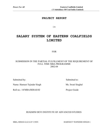 Power For All                                Eastern Coalfields Limited
                                    (A Subsidiary Of Coal India Limited)



                               PROJECT REPORT

                                     ON



   SALARY SYSTEM OF EASTERN COALFIELDS
                 LIMITED


                                    FOR



  SUBMISSION IN THE PARTIAL FULFILLMENT OF THE REQUIREMENT OF
                    FULL TIME MBA PROGRAMME
                              2002-04




Submitted by:                                       Submitted to:

Name: Harneet Tejinder Singh                       Ms. Swati Singhal

Roll no.: 14/MBA/RDIAS/02                           Project Guide




                RUKMINI DEVI INSTITUTE OF ADVANCED STUDIES



MBA, RDIAS G.G.S.I.P. UNIV.                      HARNEET TEJINDER SINGH 1
 