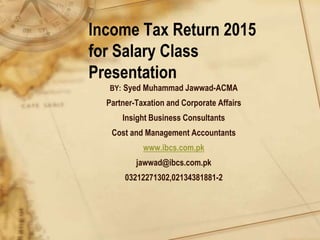 Income Tax Return 2015
for Salary Class
Presentation
BY: Syed Muhammad Jawwad-ACMA
Partner-Taxation and Corporate Affairs
Insight Business Consultants
Cost and Management Accountants
www.ibcs.com.pk
jawwad@ibcs.com.pk
03212271302,02134381881-2
 