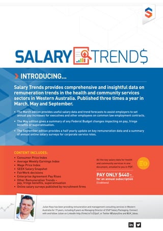 INTRODUCING...
Salary Trends provides comprehensive and insightful data on
remuneration trends in the health and community services
sectors in Western Australia. Published three times a year in
March, May and September.
•	 The March edition provides useful salary data and trend forecasts to assist employers to set
annual pay increases for executives and other employees on common law employment contracts.
•	 The May edition gives a summary of any Federal Budget changes impacting on pay, fringe
benefits or superannuation.
•	 The September edition provides a half yearly update on key remuneration data and a summary
of annual online salary surveys for corporate service roles.
Julian Keys has been providing remuneration and management consulting services in Western
Australia for 19 years, including 8 years as Managing Director of STeP Salary Packaging. Connect
with and follow Julian on LinkedIn http://linkd.in/1cD2paY, or Twitter @SalaryOne and @JK_Ideas.
TREND$SALARY
CONTENT INCLUDES:
•	 Consumer Price Index
•	 Average Weekly Earnings Index
•	 Wage Price Index
•	 SEEK Salary Snapshot
•	 FairWork decisions
•	 Enterprise Agreement Pay Rises
•	 Other Remuneration Trends – 	
pay, fringe benefits, superannuation
•	 Online salary surveys published by recruitment firms
All the key salary data for health
and community services in one
document, emailed to you in PDF.
PAY ONLY $440
for an annual subscription
(3 editions)
+
GST
 