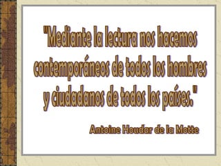 "Mediante la lectura nos hacemos contemporáneos de todos los hombres  y ciudadanos de todos los países." Antoine Houdar de la Motte  