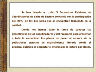 Se han llevado a  cabo 3 Encuentros Estatales de Coordinadores de Salas de Lectura contando con la participación del 80%  de las 145 Salas que se encuentran laborando en la entidad. Donde nos hemos dado la tarea de conocer las expectativas de los Coordinadores y del Programa para presentar a toda la comunidad los planes de poner al alcance de la poblaciones espacios de esparcimiento literario donde el principal objetivo es despertar el interés por la lectura por placer. 