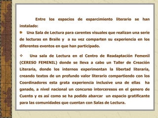 Entre los espacios de esparcimiento literario se han instalado:  Una Sala de Lectura para carentes visuales que realizan una serie de lecturas en Braile y  a su vez comparten su experiencia en los diferentes eventos en que han participado. Una sala de Lectura en el Centro de Readaptación Femenil (CERESO FEMENIL) donde se lleva a cabo un Taller de Creación Literaria, donde los internos experimentan la libertad literaria, creando textos de un profundo valor literario compartiendo con los Coordinadores esta grata experiencia inclusive una de ellas  ha ganado, a nivel nacional un concurso interceresos en el genero de Cuento y es así como se ha podido abarcar  un espacio gratificante para las comunidades que cuentan con Salas de Lectura. 