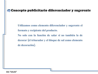 Utilizamos como elemento diferenciador y sugerente el formato y recipiente del producto. No solo con la función de salar si no también la de decorar (el triturador y el bloque de sal como elemento de decoración).  