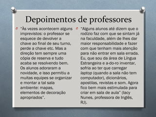 Depoimentos de professores “ Às vezes acontecem alguns imprevistos: o professor se esquece de devolver a chave ao final de seu turno, perde a chave etc. Mas a direção tem sempre uma cópia de reserva e tudo acaba se resolvendo bem. Os alunos adoraram a novidade, e isso permitiu a muitas equipes se organizar e montar a tal sala ambiente: mapas, elementos de decoração apropriados”. “ Alguns alunos até dizem que o rodízio faz com que se sintam já na faculdade, além de lhes dar maior responsabilidade e fazer com que tenham mais atenção para não entrar em sala errada. Eu, que sou da área de Língua Estrangeira e a-do-ro inventar, sofria ao ter que carregar  laptop  (quando a sala não tem computador), dicionários, apostilas, revistas e som. Agora fico bem mais estimulada para criar em sala de aula” (Iacy Nunes, professora de Inglês, RJ). 