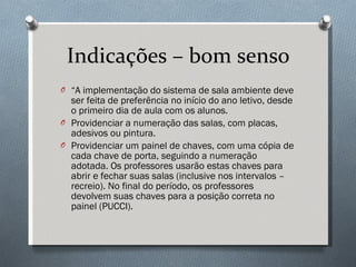 Indicações – bom senso “ A implementação do sistema de sala ambiente deve ser feita de preferência no início do ano letivo, desde o primeiro dia de aula com os alunos. Providenciar a numeração das salas, com placas, adesivos ou pintura. Providenciar um painel de chaves, com uma cópia de cada chave de porta, seguindo a numeração adotada. Os professores usarão estas chaves para abrir e fechar suas salas (inclusive nos intervalos – recreio). No final do período, os professores devolvem suas chaves para a posição correta no painel (PUCCI). 