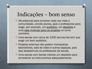Indicações – bom senso Há potencial para envolver cada vez mais a comunidade, unindo alunos, pais e professores para exigir, por exemplo, um  auditório , um  depósito  e uma  sala multiuso para os projetos  no turno contrário.  Uma escola com cerca de 1200 alunos/dia tem que exigir um bom auditório.  Projetos externos não podem monopolizar laboratórios, sala de vídeo e outros espaços, pois isso desestimula os professores da escola. Uma escola com banda merece um depósito para armazenar os instrumentos adequadamente. 