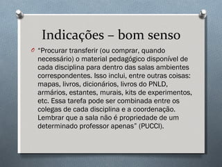 Indicações – bom senso “ Procurar transferir (ou comprar, quando necessário) o material pedagógico disponível de cada disciplina para dentro das salas ambientes correspondentes. Isso inclui, entre outras coisas: mapas, livros, dicionários, livros do PNLD, armários, estantes, murais, kits de experimentos, etc. Essa tarefa pode ser combinada entre os colegas de cada disciplina e a coordenação. Lembrar que a sala não é propriedade de um determinado professor apenas” (PUCCI). 