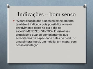 Indicações – bom senso “ A participação dos alunos no planejamento também é indicada pois possibilita o maior envolvimento deles no dia-a-dia da escola”(MENEZES. SANTOS). É visível seu entusiasmo quando demonstramos que acreditamos da capacidade deles de produzir uma pintura mural, um móbile, um mapa, com nossa orientação. 
